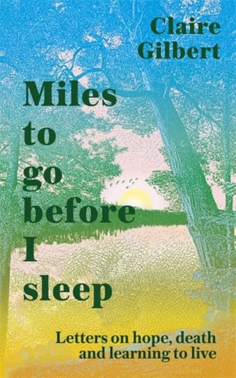 Miles To Go Before I Sleep: Letters on Hope, Death and Learning to Live Claire Gilbert