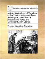 Military institutions of Vegetius, in five books, translated from the original Latin. With a preface and notes. By Lieutenant John Clarke. Vegetius Renatus Flavius