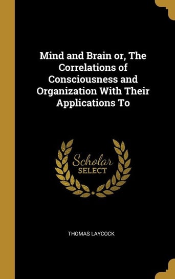 Mind and Brain or, The Correlations of Consciousness and Organization With Their Applications To Laycock Thomas