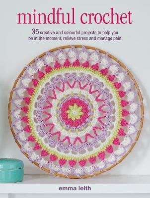 Mindful Crochet: 35 Creative and Colourful Projects to Help You be in the Moment, Relieve Stress and Manage Pain Emma Leith