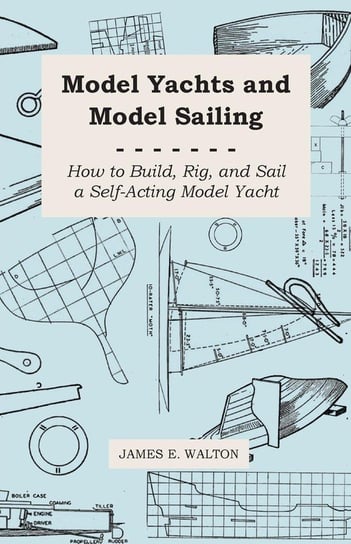 Model Yachts and Model Sailing - How to Build, Rig, and Sail a Self-Acting Model Yacht Walton James E.