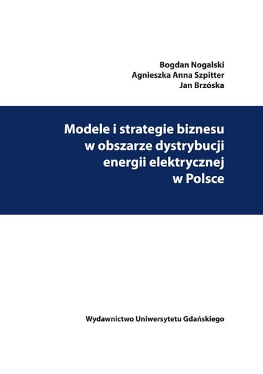 Modele i strategie biznesu w obszarze dystrybucji energii elektrycznej w Polsce Nogalski Bogdan, Szpitter Agnieszka Anna, Brzóska Jan