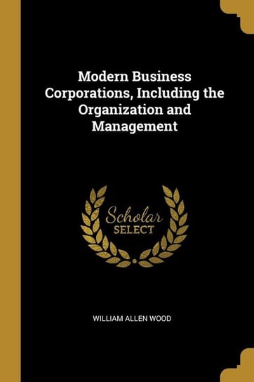 Modern Business Corporations, Including the Organization and Management Wood William Allen
