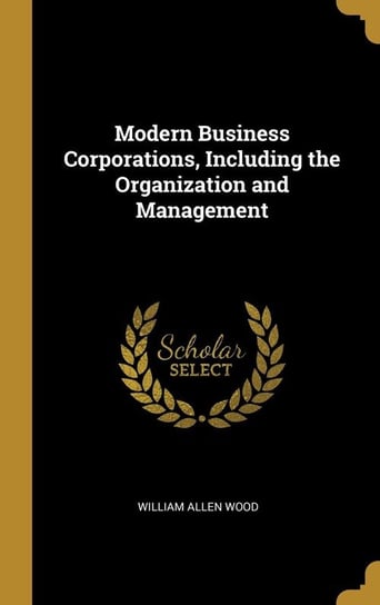 Modern Business Corporations, Including the Organization and Management Wood William Allen
