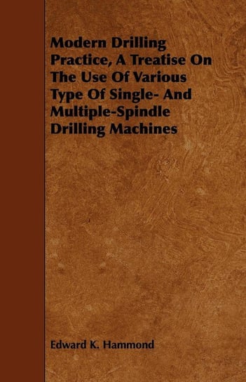 Modern Drilling Practice, A Treatise On The Use Of Various Type Of Single- And Multiple-Spindle Drilling Machines Hammond Edward K.