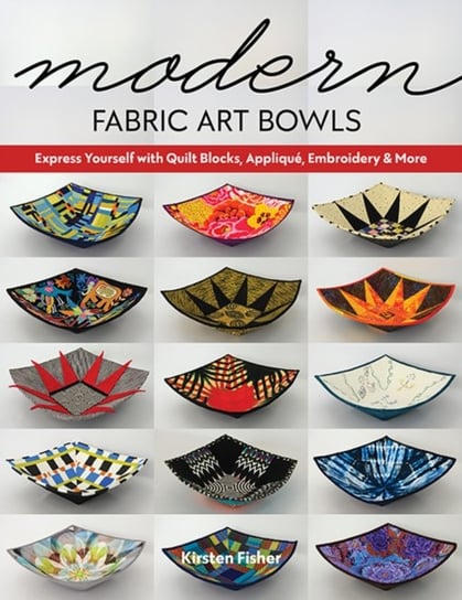 Modern Fabric Art Bowls: Express Yourself with Quilt Blocks, Applique, Embroidery & More Kirsten Fisher
