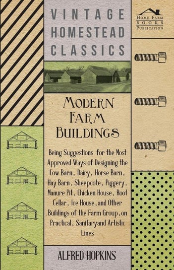 Modern Farm Buildings - Being Suggestions For The Most Approved Ways Of Designing The Cow Barn, Dairy, Horse Barn, Hay Barn, Sheepcote, Piggery, Manure Pit, Chicken House, Root Cellar, Ice House, And Other Buildings Of The Farm Group Hopkins Alfred