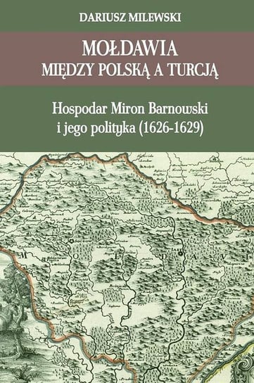 Mołdawia między Polską a Turcją. Hospodar Miron Barnowski i jego polityka (1626-1629) Milewski Dariusz