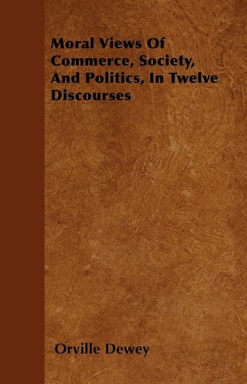 Moral Views Of Commerce, Society, And Politics, In Twelve Discourses Dewey Orville