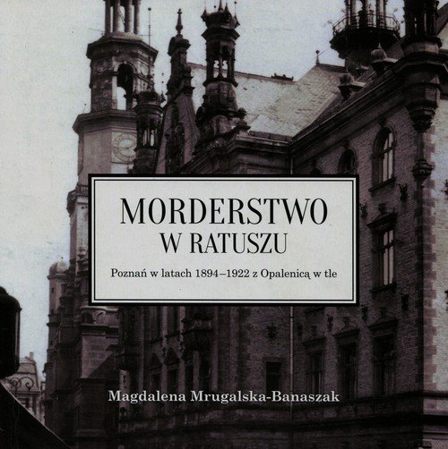 Morderstwo w ratuszu. Poznań w latach 1894-1922 z Opalenicą w tle Mrugalska-Banaszak Magdalena
