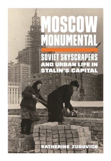 Moscow Monumental: Soviet Skyscrapers and Urban Life in Stalin's Capital Katherine Zubovich