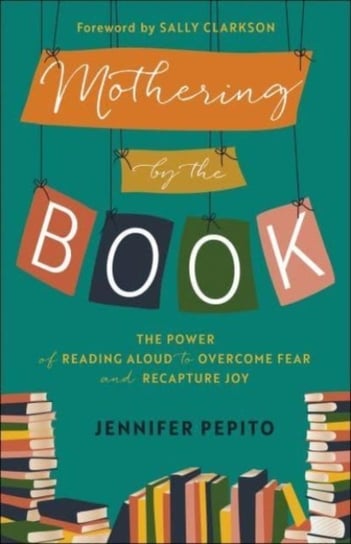 Mothering by the Book - The Power of Reading Aloud to Overcome Fear and Recapture Joy Jennifer Pepito