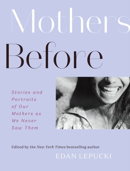 Mothers Before: Stories and Portraits of Our Mothers as We Never Saw Them Edan Lepucki