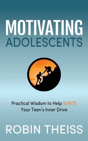 Motivating Adolescents: Practical Wisdom To Help Ignite Your Teens Inner Drive Robin Theiss