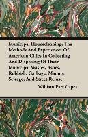 Municipal Housecleaning; The Methods And Experiences Of American Cities In Collecting And Disposing Of Their Municipal Wastes, Ashes, Rubbish, Garbage, Manure, Sewage, And Street Refuse William Parr Capes