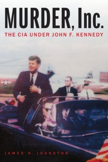 Murder, Inc.: The CIA Under John F. Kennedy James H. Johnston