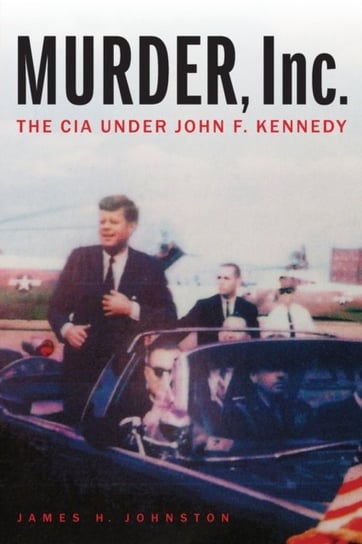 Murder, Inc.: The CIA Under John F. Kennedy James H Johnston