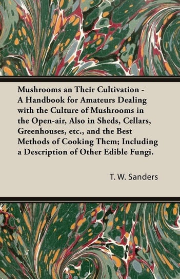 Mushrooms and Their Cultivation - A Handbook for Amateurs Dealing with the Culture of Mushrooms in the Open-Air, Also in Sheds, Cellars, Greenhouses, E T. W. Sanders