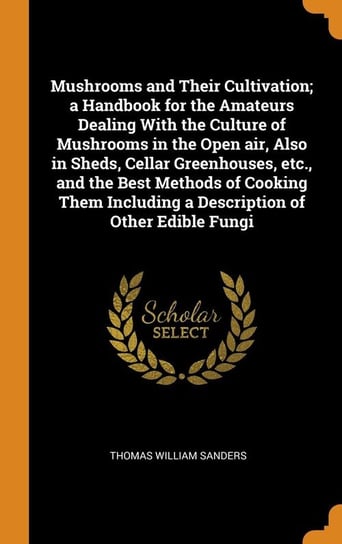 Mushrooms and Their Cultivation; a Handbook for the Amateurs Dealing With the Culture of Mushrooms in the Open air, Also in Sheds, Cellar Greenhouses, etc., and the Best Methods of Cooking Them Including a Description of Other Edible Fungi Sanders Thomas William