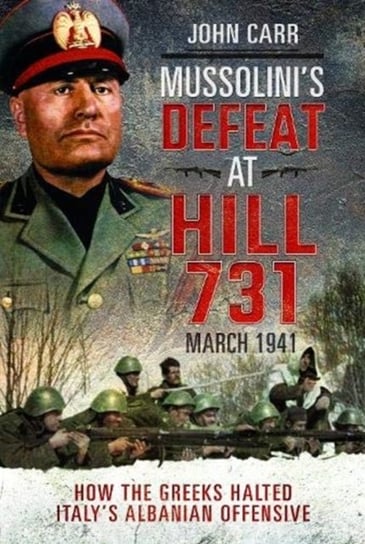Mussolinis Defeat at Hill 731, March 1941: How the Greeks Halted Italys Albanian Offensive Carr John