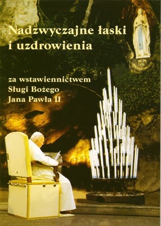 Nadzwyczajne Łaski i Uzdrowienia za Wstawiennictwem Sługi Bożego Jana Pawła II Opracowanie zbiorowe