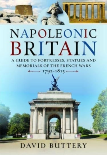 Napoleonic Britain: A Guide to Fortresses, Statues and Memorials of the French Wars 1792-1815 David Buttery