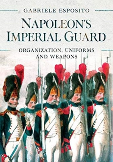 Napoleons Imperial Guard: Organization, Uniforms and Weapons ESPOSITO GABRIELE