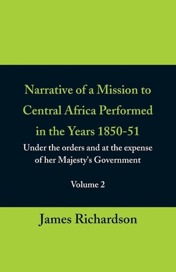 Narrative of a Mission to Central Africa Performed in the Years 1850-51, (Volume 2) Under the Orders and at the Expense of Her Majesty's Government James Richardson