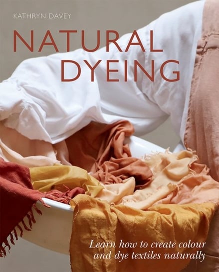 Natural Dyeing: Learn How to Create Colour and Dye Textiles Naturally Kathryn Davey