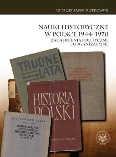 Nauki Historyczne w Polsce 1944-1970. Zagadnienia Polityczne i Organizacyjne Rutkowski Tadeusz Paweł