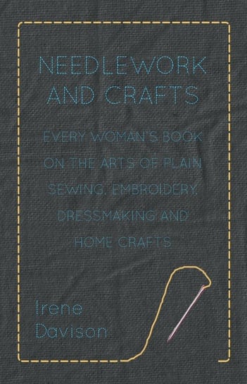 Needlework and Crafts - Every Woman's Book on the Arts of Plain Sewing, Embroidery, Dressmaking and Home Crafts Davison Irene