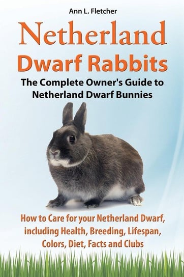 Netherland Dwarf Rabbits, The Complete Owner's Guide to Netherland Dwarf Bunnies, How to Care for your Netherland Dwarf, including Health, Breeding, Lifespan, Colors, Diet, Facts and Clubs Fletcher Ann L.