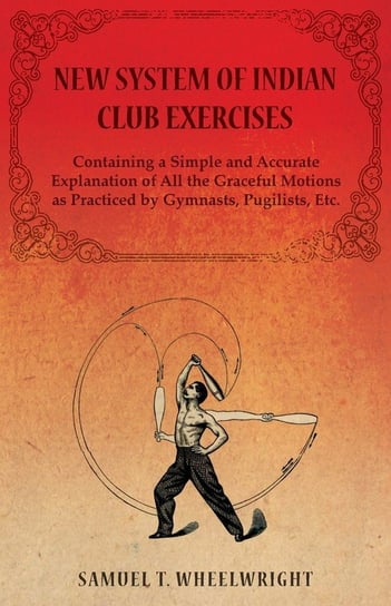 New System of Indian Club Exercises - Containing a Simple and Accurate Explanation of All the Graceful Motions as Practiced by Gymnasts, Pugilists, Etc. Wheelwright Samuel T.