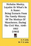 Nicholas Mosley, Loyalist or What's in a Name: Being Extracts from the Family History of the Mosleys of Manchester, During the Civil War, 1640-1662 (1 Letts E. F., Letts M. F. S.