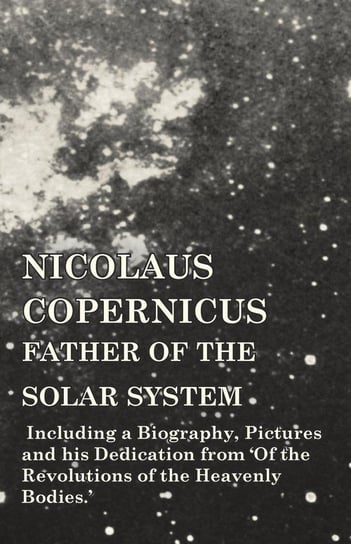 Nicolaus Copernicus, Father of the Solar System - Including a Biography, Pictures and his Dedication from 'Of the Revolutions of the Heavenly Bodies.' Various