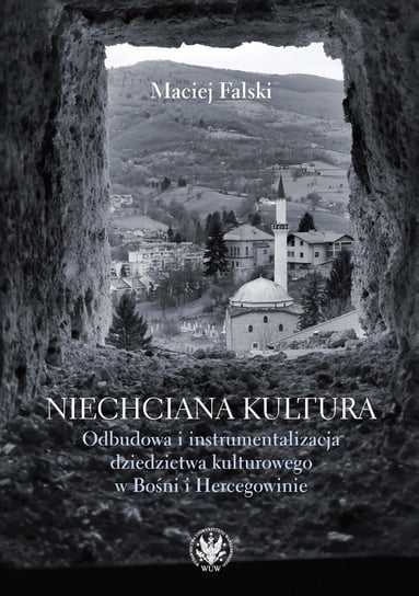 Niechciana kultura. Odbudowa i instrumentalizacja dziedzictwa kulturowego w Bośni i Hercegowinie Falski Maciej