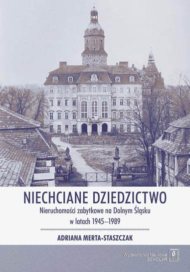 Niechciane dziedzictwo. Nieruchomości zabytkowe na Dolnym Śląsku w latach 1945–1989 Merta-Staszczak Adriana