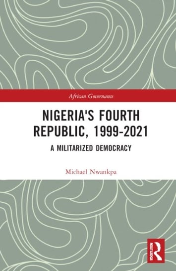 Nigeria's Fourth Republic, 1999-2021: A Militarised Democracy Michael Nwankpa