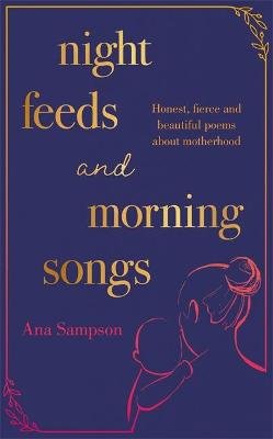 Night Feeds and Morning Songs: Honest, fierce and beautiful poems about motherhood Ana Sampson