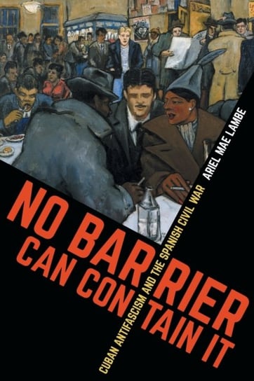 No Barrier Can Contain It Cuban Antifascism and the Spanish Civil War Ariel Mae Lambe