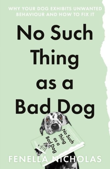 No Such Thing as a Bad Dog: Why Your Dog Exhibits Unwanted Behaviour and How to Fix it Fenella Nicholas