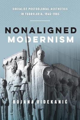 Nonaligned Modernism: Socialist Postcolonial Aesthetics in Yugoslavia, 1945-1985 Bojana Videkanic