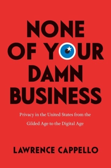 None of Your Damn Business: Privacy in the United States from the Gilded Age to the Digital Age Lawrence Cappello