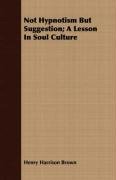 Not Hypnotism But Suggestion; A Lesson in Soul Culture Henry Harrison Brown