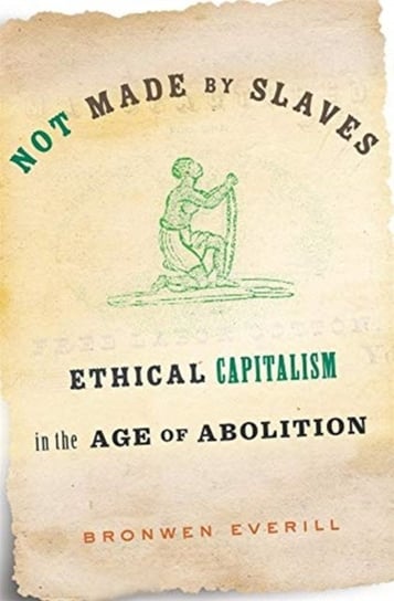 Not Made by Slaves: Ethical Capitalism in the Age of Abolition Bronwen Everill