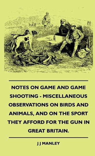 Notes On Game And Game Shooting - Miscellaneous Observations On Birds And Animals, And On The Sport They Afford For The Gun In Great Britain. Manley J J