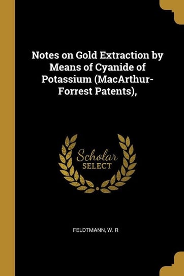 Notes on Gold Extraction by Means of Cyanide of Potassium (MacArthur-Forrest Patents), R Feldtmann W.