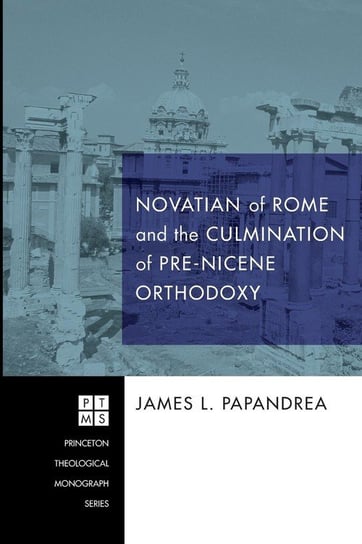 Novatian of Rome and the Culmination of Pre-Nicene Orthodoxy Papandrea James L.