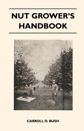 Nut Grower's Handbook - A Practical Guide To The Successful Propagation, Planting, Cultivation, Harvesting And Marketing Of Nuts Bush Carroll D.
