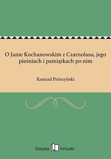 O Janie Kochanowskim z Czarnolasu, jego pieśniach i pamiątkach po nim Prószyński Konrad